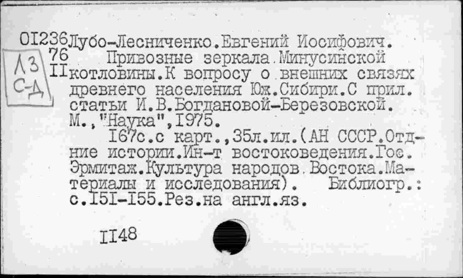 ﻿О1236дубо-Лесниченко.Евгений Иосифович.
и 76 Привозные зеркала.Минусинской °\11котловины.К вопросу о внешних связях С-Д\ древнего населения Юж.Сибири.С поил. ----J статьи И.В.Богдановой-Березовской.
М., "Наука",1975.
167с.с карт.,35л.ил.(АН СССР.Отд ние истории.Ин-т востоковедения.Гос. Эрмитаж.Вультура народов. Востока.Материалы и исследования). Библиогр. с.I5I-155.Рез.на англ.яз.
1148